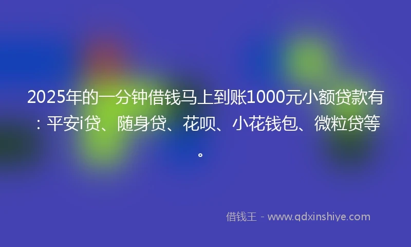 2025年的一分钟借钱马上到账1000元小额贷款有：平安i贷、随身贷、花呗、小花钱包、微粒贷等。