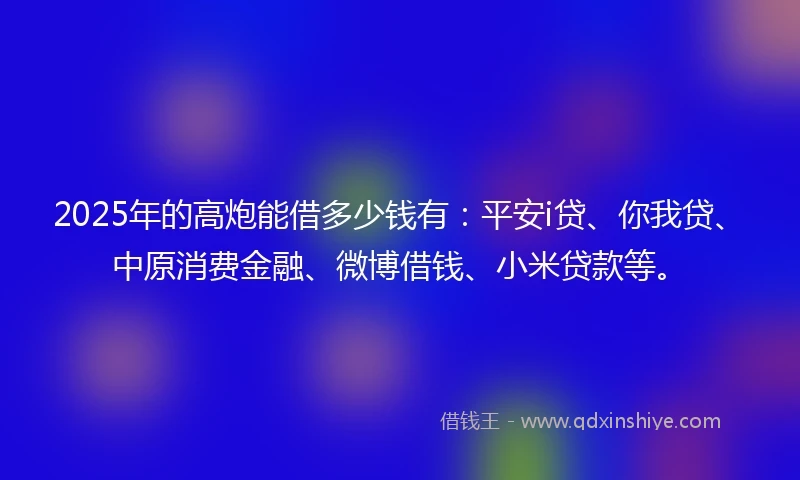 2025年的高炮能借多少钱有：平安i贷、你我贷、中原消费金融、微博借钱、小米贷款等。