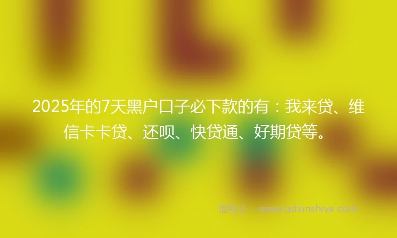 2025年的7天黑户口子必下款的有：我来贷、维信卡卡贷、还呗、快贷通、好期贷等。
