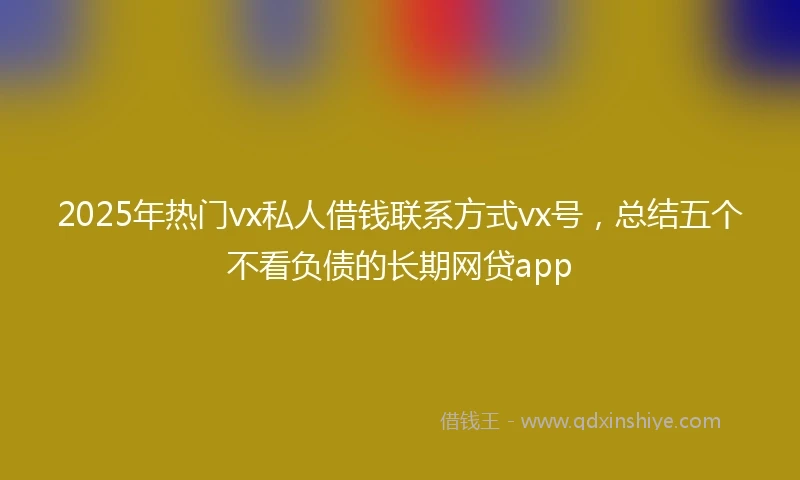 2025年热门vx私人借钱联系方式vx号，总结五个不看负债的长期网贷app