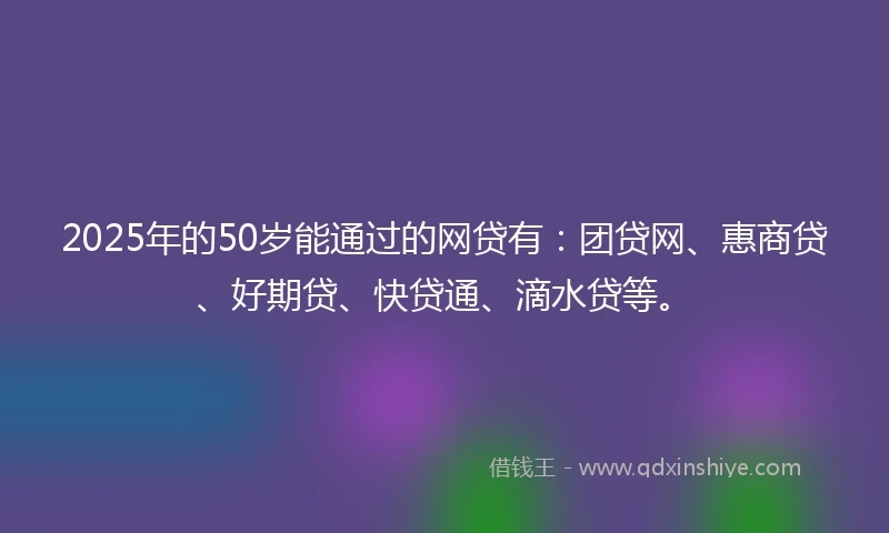 2025年的50岁能通过的网贷有：团贷网、惠商贷、好期贷、快贷通、滴水贷等。