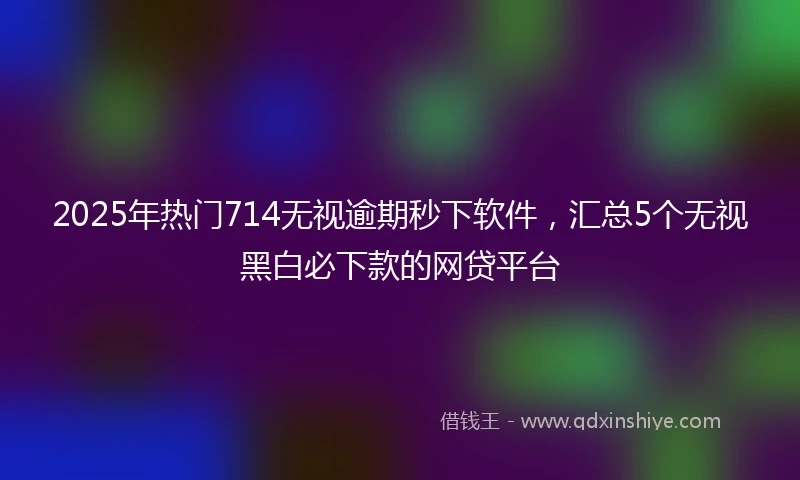 2025年热门714无视逾期秒下软件，汇总5个无视黑白必下款的网贷平台