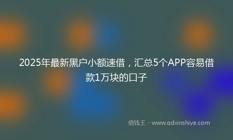 2025年最新黑户小额速借，汇总5个APP容易借款1万块的口子