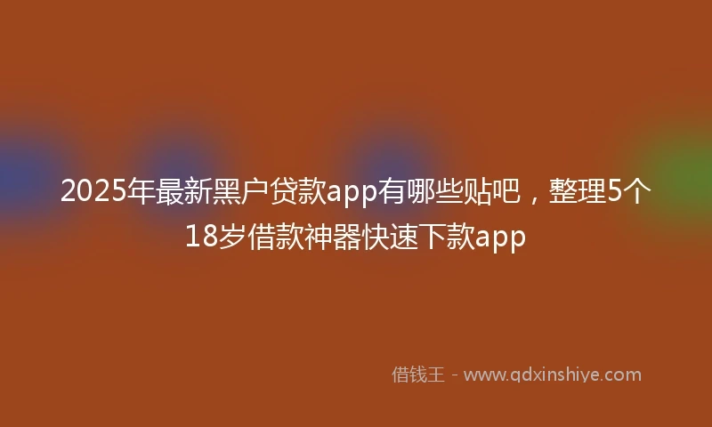 2025年最新黑户贷款app有哪些贴吧，整理5个18岁借款神器快速下款app