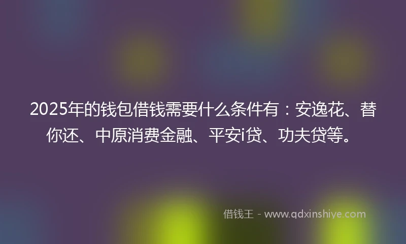 2025年的钱包借钱需要什么条件有：安逸花、替你还、中原消费金融、平安i贷、功夫贷等。
