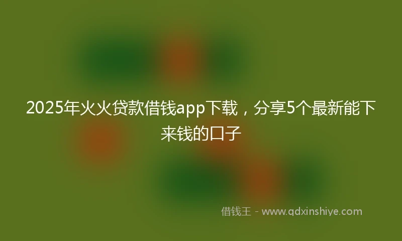 2025年火火贷款借钱app下载，分享5个最新能下来钱的口子