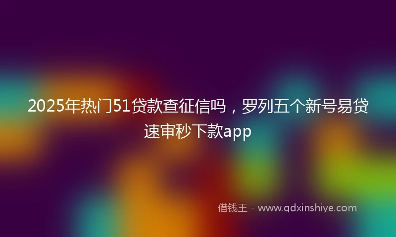 2025年热门51贷款查征信吗,罗列五个新号易贷速审秒下款app