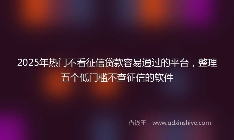 2025年热门不看征信贷款容易通过的平台，整理五个低门槛不查征信的软件