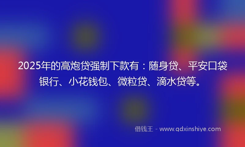 2025年的高炮贷强制下款有：随身贷、平安口袋银行、小花钱包、微粒贷、滴水贷等。