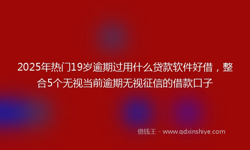 2025年热门19岁逾期过用什么贷款软件好借，整合5个无视当前逾期无视征信的借款口子
