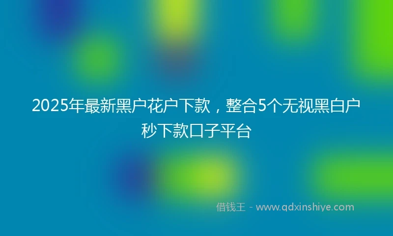 2025年最新黑户花户下款，整合5个无视黑白户秒下款口子平台