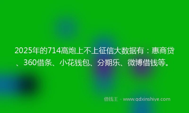 2025年的714高炮上不上征信大数据有：惠商贷、360借条、小花钱包、分期乐、微博借钱等。
