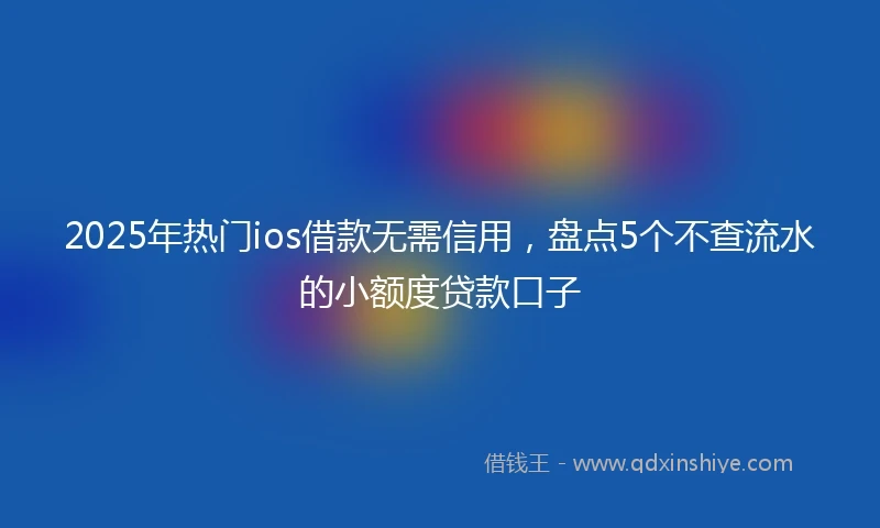 2025年热门ios借款无需信用，盘点5个不查流水的小额度贷款口子