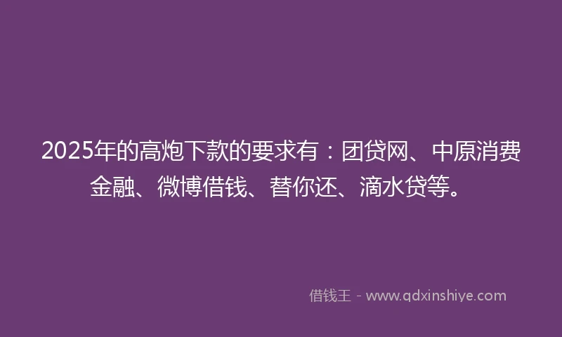 2025年的高炮下款的要求有：团贷网、中原消费金融、微博借钱、替你还、滴水贷等。