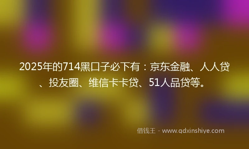 2025年的714黑口子必下有：京东金融、人人贷、投友圈、维信卡卡贷、51人品贷等。