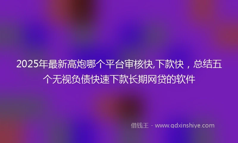 2025年最新高炮哪个平台审核快,下款快,总结五个无视负债快速下款长期网贷的软件