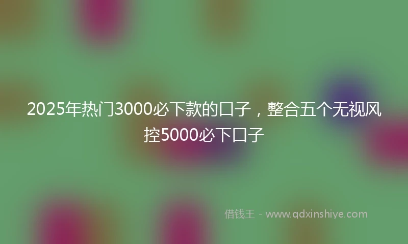 2025年热门3000必下款的口子，整合五个无视风控5000必下口子