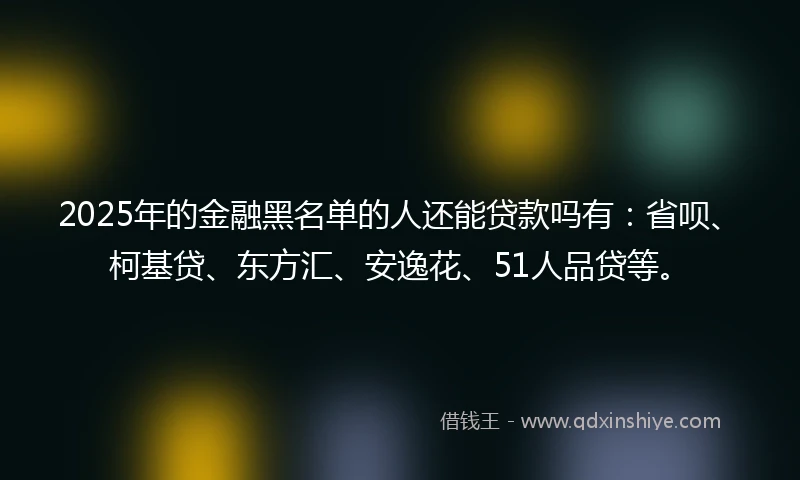 2025年的金融黑名单的人还能贷款吗有：省呗、柯基贷、东方汇、安逸花、51人品贷等。