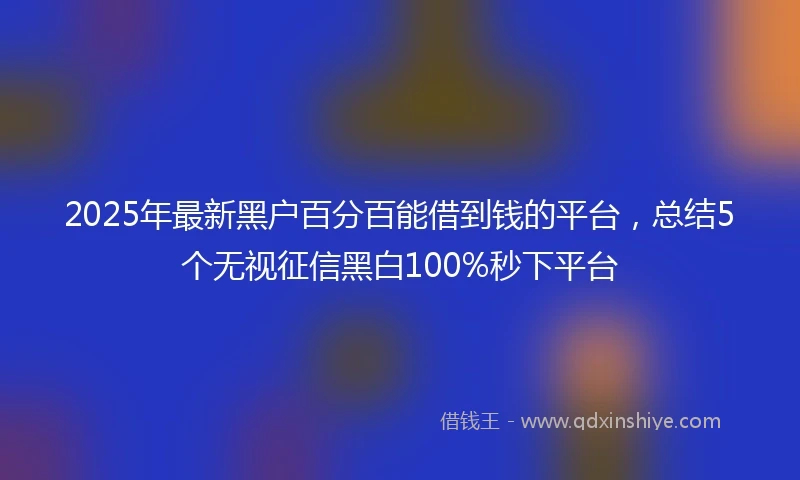 2025年最新黑户百分百能借到钱的平台，总结5个无视征信黑白100%秒下平台