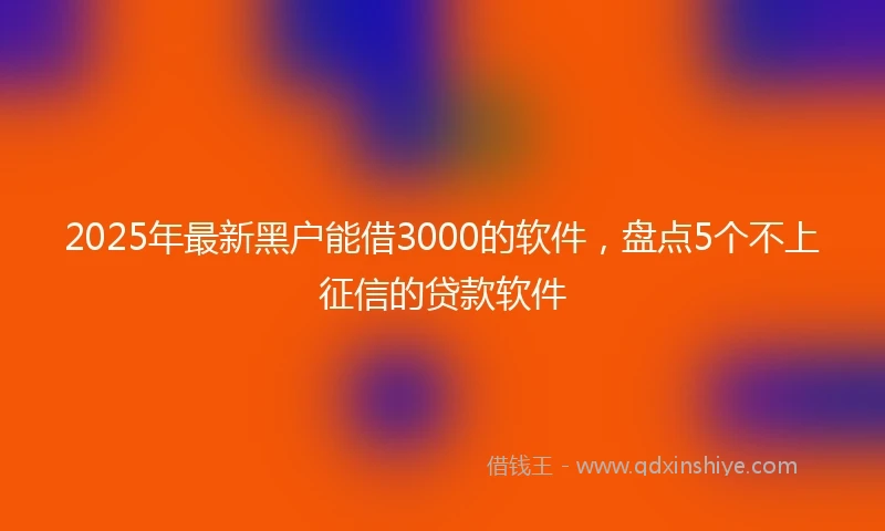 2025年最新黑户能借3000的软件，盘点5个不上征信的贷款软件