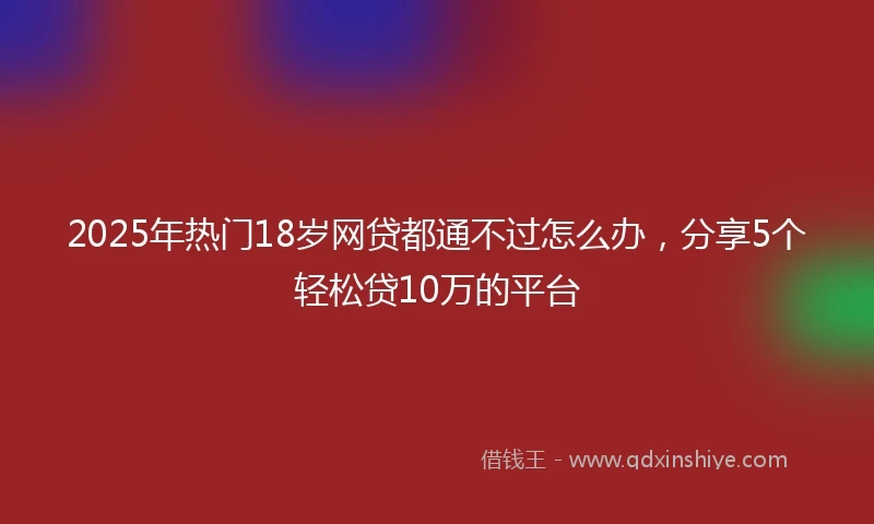 2025年热门18岁网贷都通不过怎么办，分享5个轻松贷10万的平台