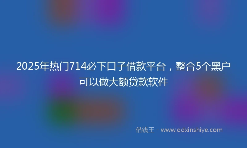 2025年热门714必下口子借款平台，整合5个黑户可以做大额贷款软件
