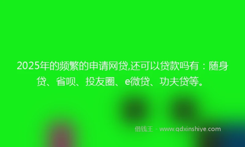 2025年的频繁的申请网贷,还可以贷款吗有：随身贷、省呗、投友圈、e微贷、功夫贷等。