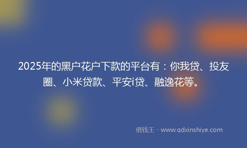 2025年的黑户花户下款的平台有：你我贷、投友圈、小米贷款、平安i贷、融逸花等。