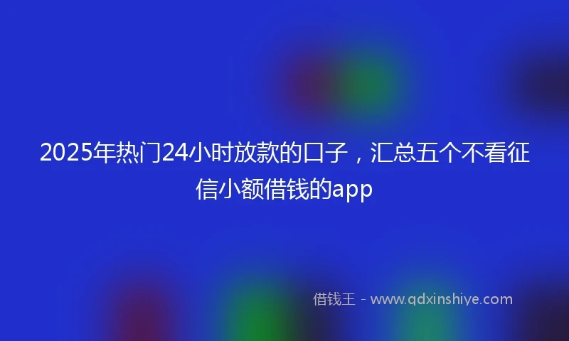 2025年热门24小时放款的口子，汇总五个不看征信小额借钱的app