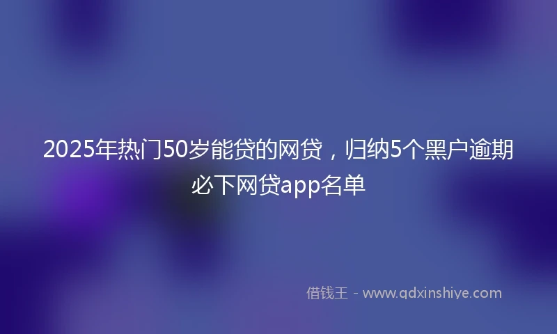 2025年热门50岁能贷的网贷，归纳5个黑户逾期必下网贷app名单