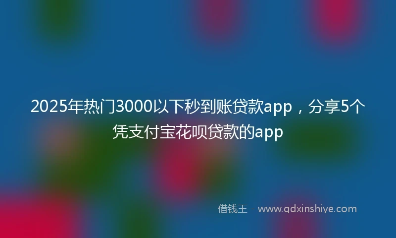 2025年热门3000以下秒到账贷款app，分享5个凭支付宝花呗贷款的app