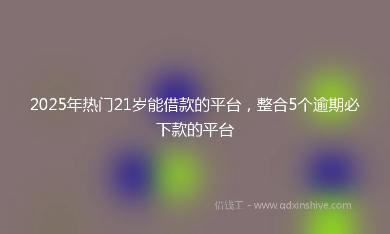 2025年热门21岁能借款的平台，整合5个逾期必下款的平台