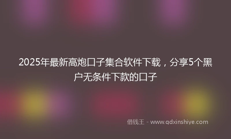 2025年最新高炮口子集合软件下载，分享5个黑户无条件下款的口子