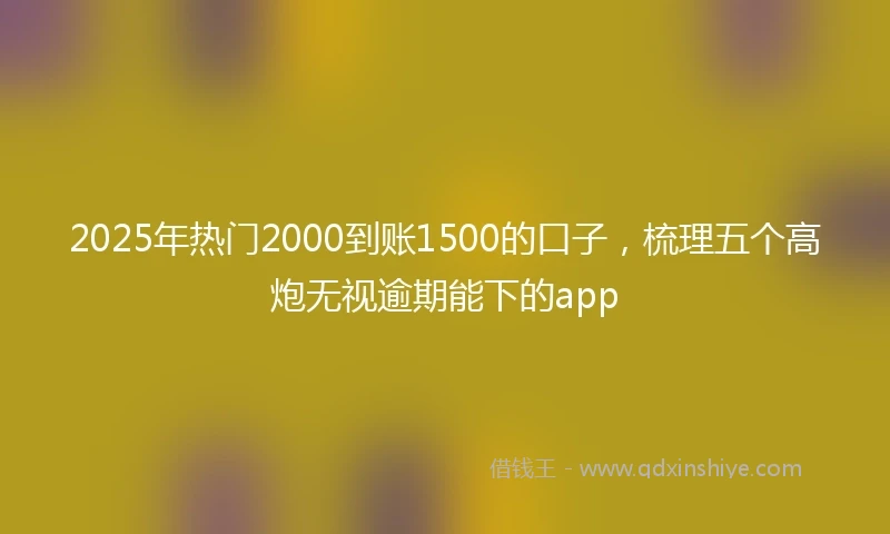 2025年热门2000到账1500的口子，梳理五个高炮无视逾期能下的app