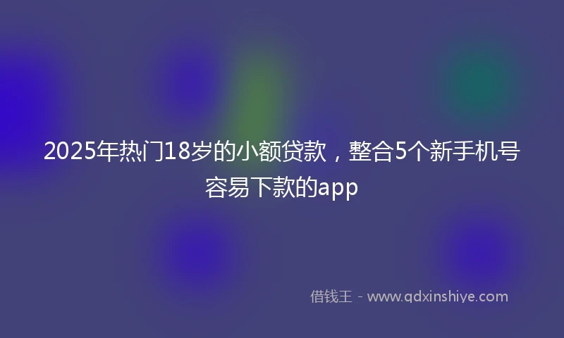 2025年热门18岁的小额贷款，整合5个新手机号容易下款的app