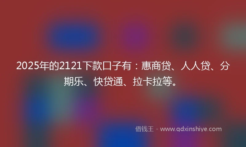 2025年的2121下款口子有：惠商贷、人人贷、分期乐、快贷通、拉卡拉等。
