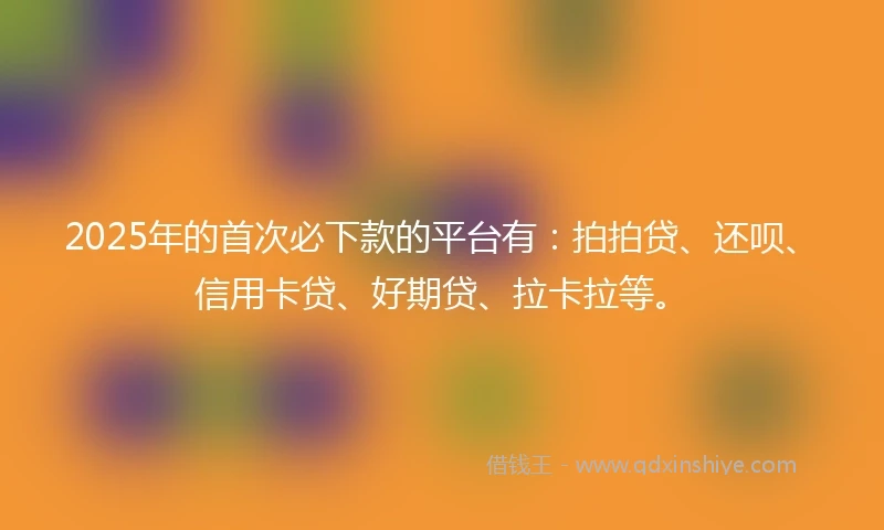 2025年的首次必下款的平台有：拍拍贷、还呗、信用卡贷、好期贷、拉卡拉等。