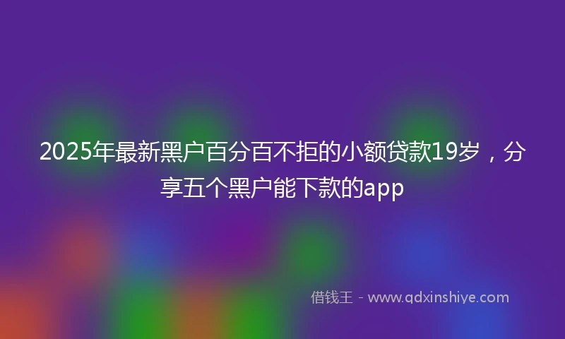2025年最新黑户百分百不拒的小额贷款19岁，分享五个黑户能下款的app