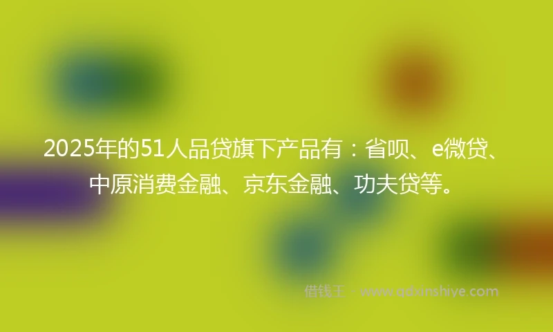 2025年的51人品贷旗下产品有：省呗、e微贷、中原消费金融、京东金融、功夫贷等。