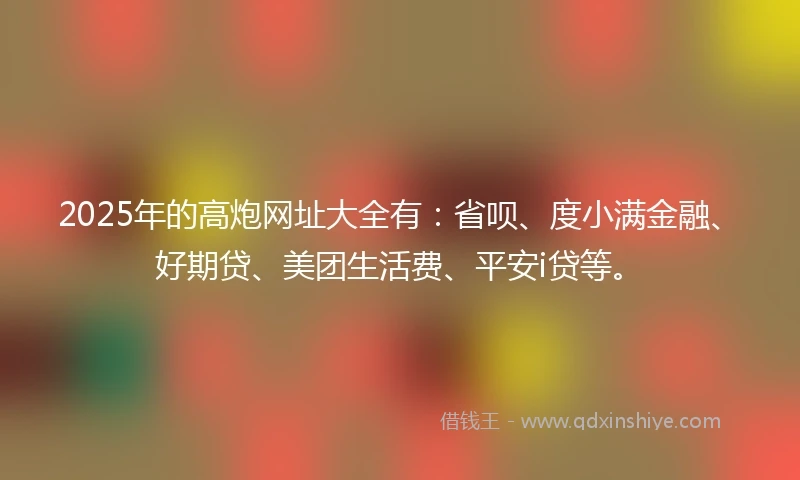 2025年的高炮网址大全有：省呗、度小满金融、好期贷、美团生活费、平安i贷等。