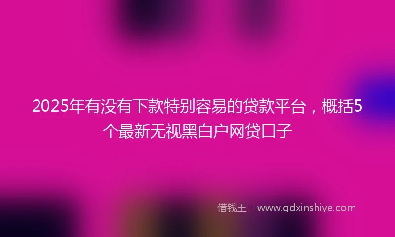 2025年有没有下款特别容易的贷款平台，概括5个最新无视黑白户网贷口子