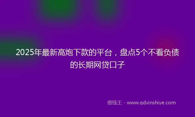 2025年最新高炮下款的平台，盘点5个不看负债的长期网贷口子