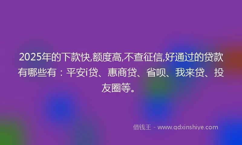 2025年的下款快,额度高,不查征信,好通过的贷款有哪些有:平安i贷、惠商贷、省呗、我来贷、投友圈等。
