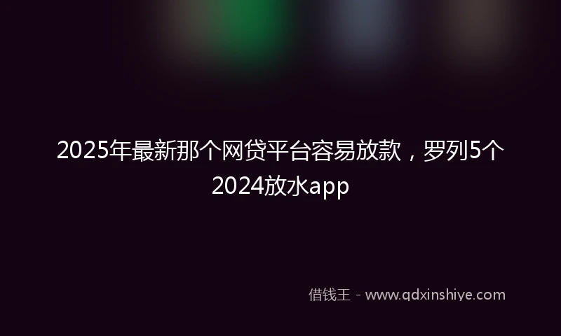 2025年最新那个网贷平台容易放款，罗列5个2024放水app