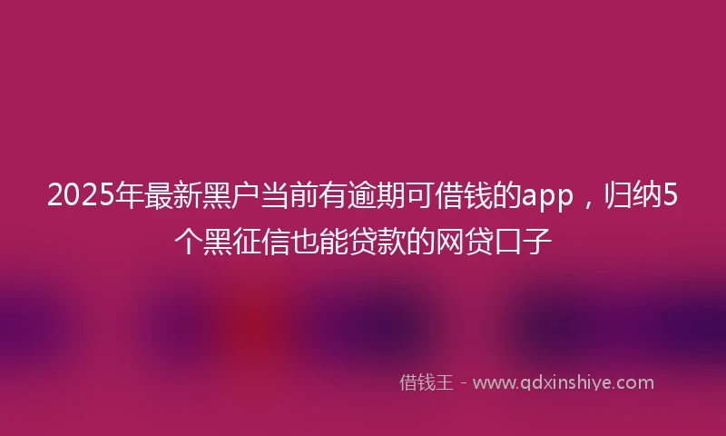 2025年最新黑户当前有逾期可借钱的app，归纳5个黑征信也能贷款的网贷口子