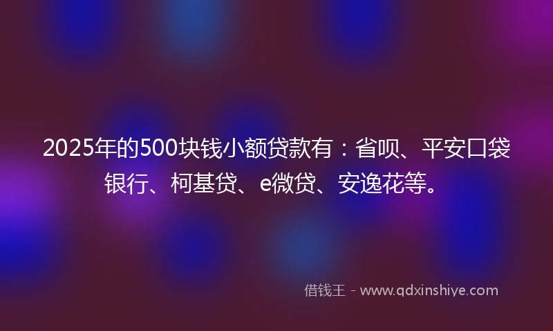2025年的500块钱小额贷款有：省呗、平安口袋银行、柯基贷、e微贷、安逸花等。