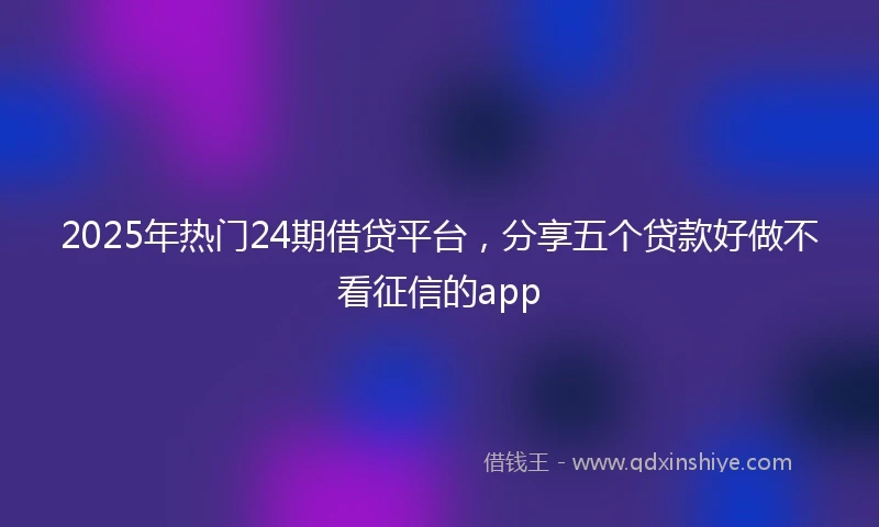 2025年热门24期借贷平台,分享五个贷款好做不看征信的app