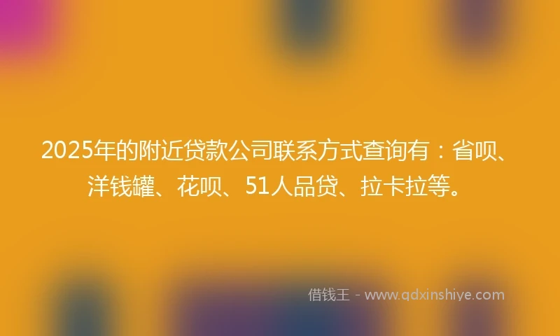 2025年的附近贷款公司联系方式查询有：省呗、洋钱罐、花呗、51人品贷、拉卡拉等。