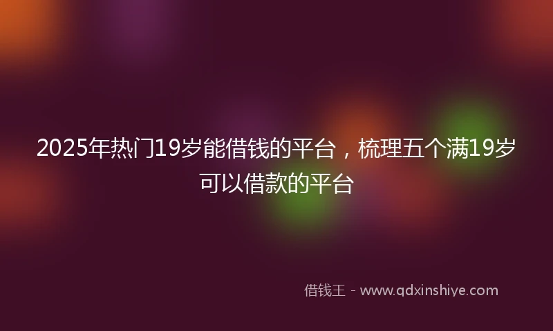 2025年热门19岁能借钱的平台,梳理五个满19岁可以借款的平台