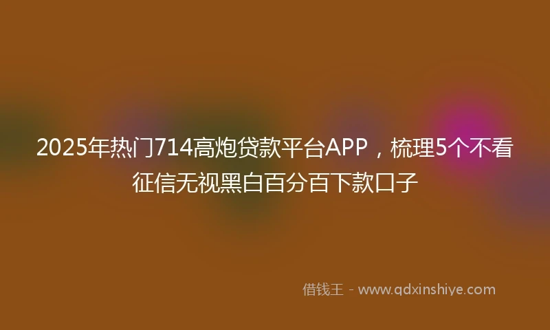 2025年热门714高炮贷款平台APP,梳理5个不看征信无视黑白百分百下款口子